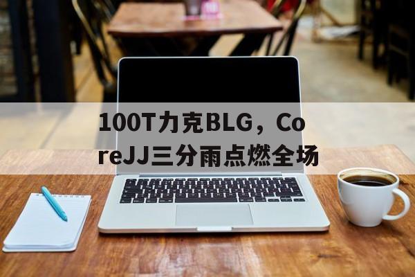 100T力克BLG，CoreJJ三分雨点燃全场